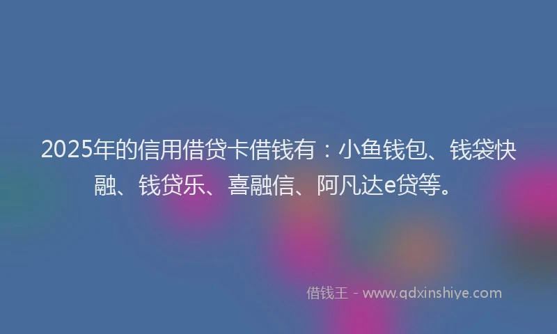 2025年的信用借贷卡借钱有：小鱼钱包、钱袋快融、钱贷乐、喜融信、阿凡达e贷等。