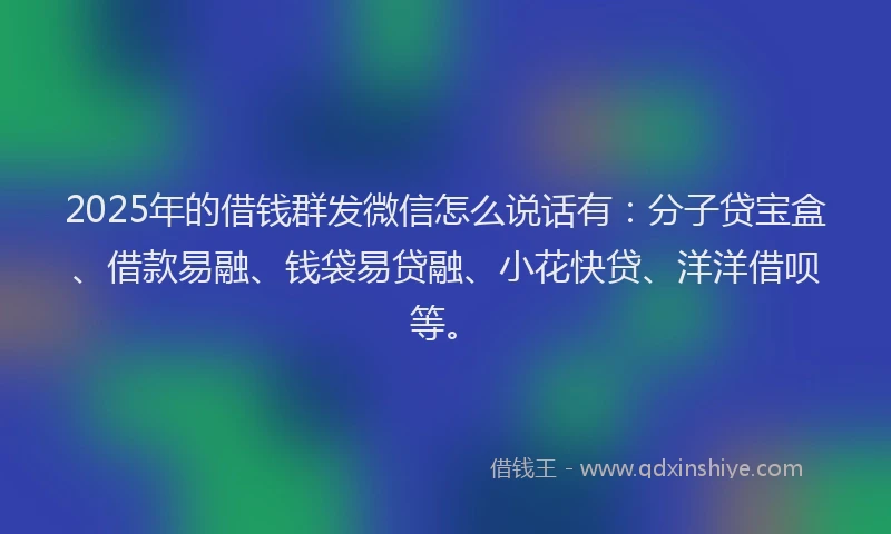 2025年的借钱群发微信怎么说话有：分子贷宝盒、借款易融、钱袋易贷融、小花快贷、洋洋借呗等。