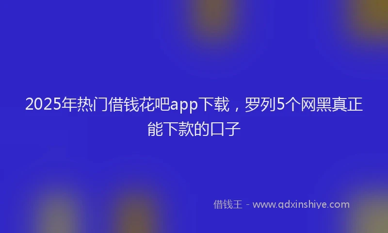 2025年热门借钱花吧app下载，罗列5个网黑真正能下款的口子