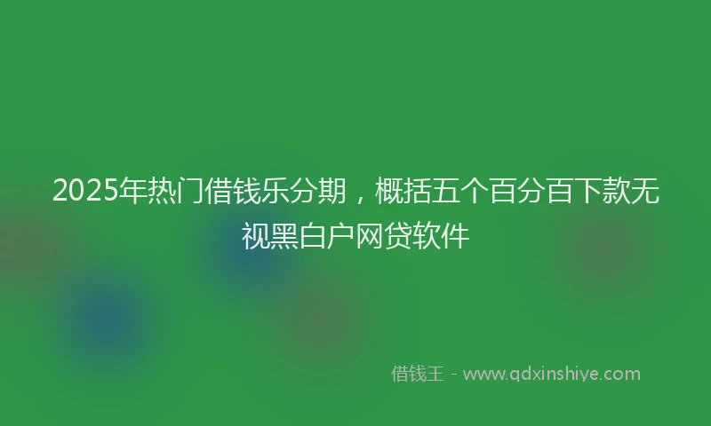 2025年热门借钱乐分期，概括五个百分百下款无视黑白户网贷软件