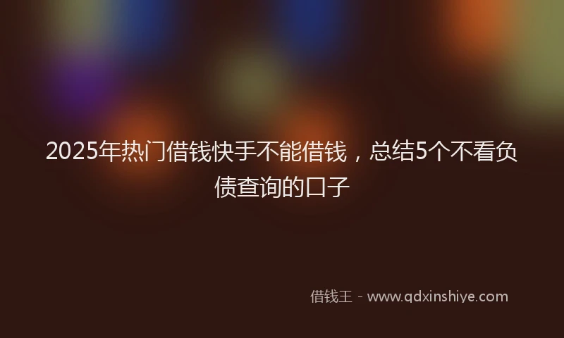 2025年热门借钱快手不能借钱，总结5个不看负债查询的口子