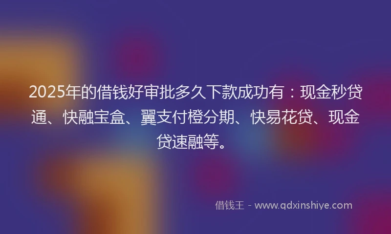 2025年的借钱好审批多久下款成功有：现金秒贷通、快融宝盒、翼支付橙分期、快易花贷、现金贷速融等。
