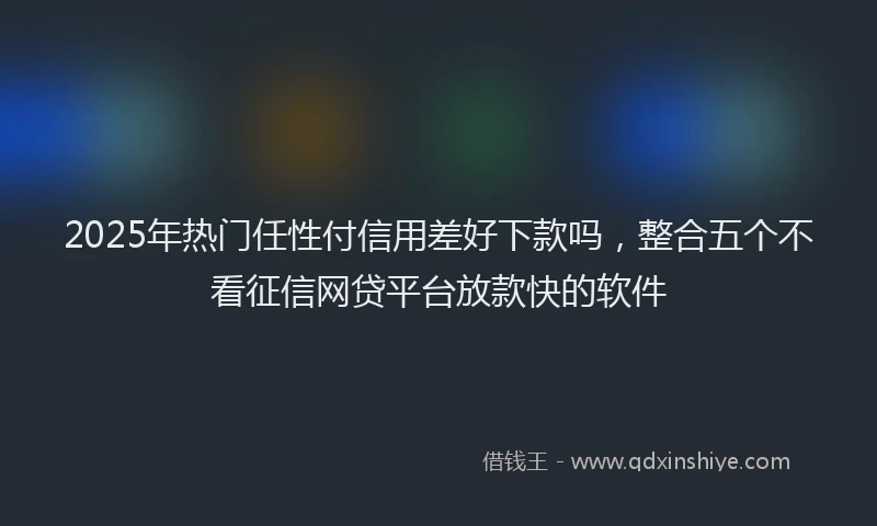 2025年热门任性付信用差好下款吗，整合五个不看征信网贷平台放款快的软件