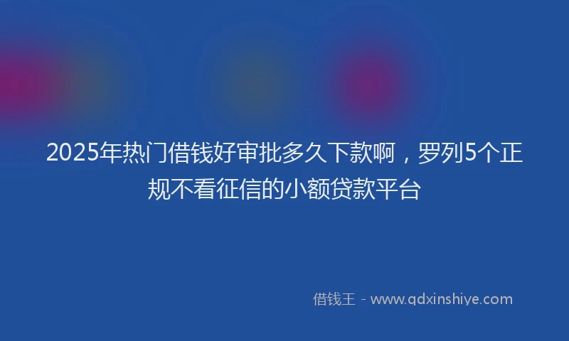 2025年热门借钱好审批多久下款啊，罗列5个正规不看征信的小额贷款平台