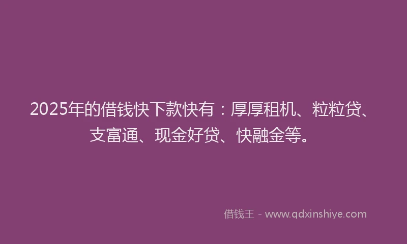 2025年的借钱快下款快有：厚厚租机、粒粒贷、支富通、现金好贷、快融金等。