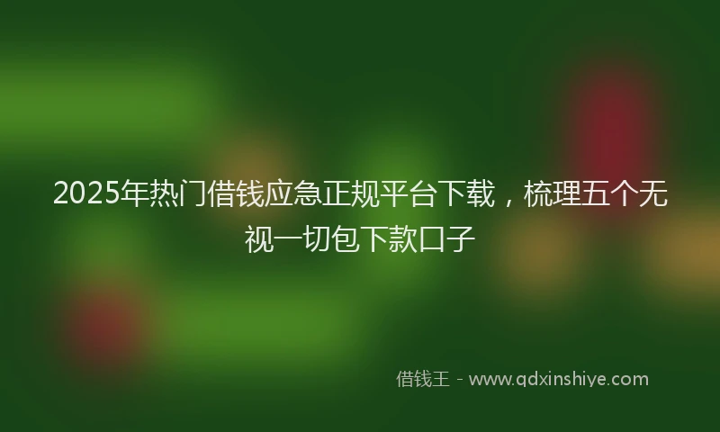 2025年热门借钱应急正规平台下载，梳理五个无视一切包下款口子