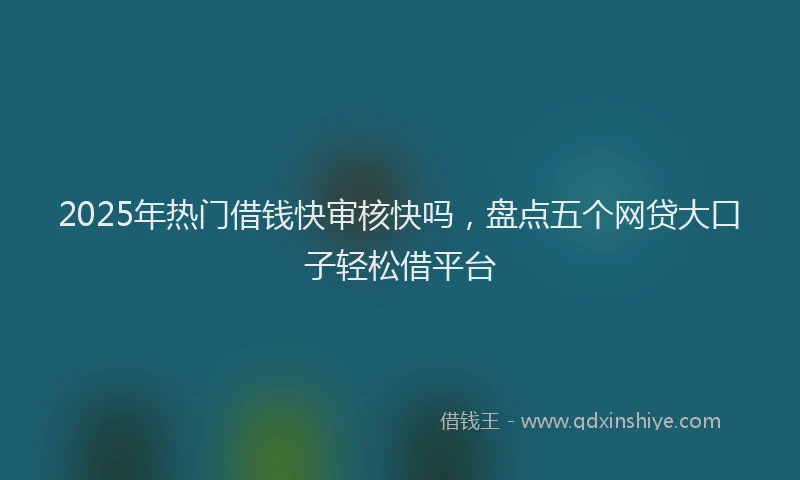 2025年热门借钱快审核快吗，盘点五个网贷大口子轻松借平台