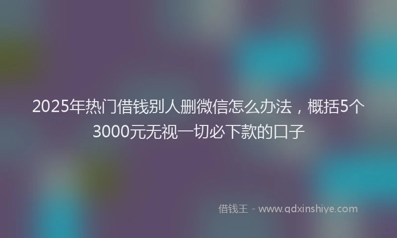 2025年热门借钱别人删微信怎么办法，概括5个3000元无视一切必下款的口子