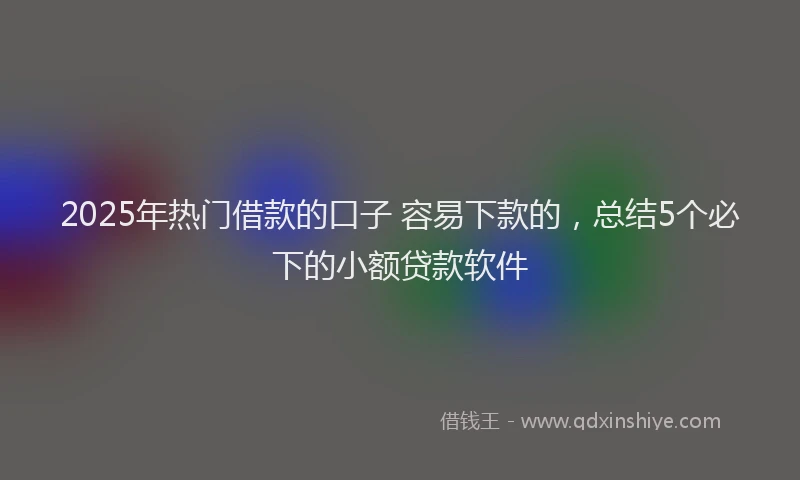 2025年热门借款的口子 容易下款的，总结5个必下的小额贷款软件