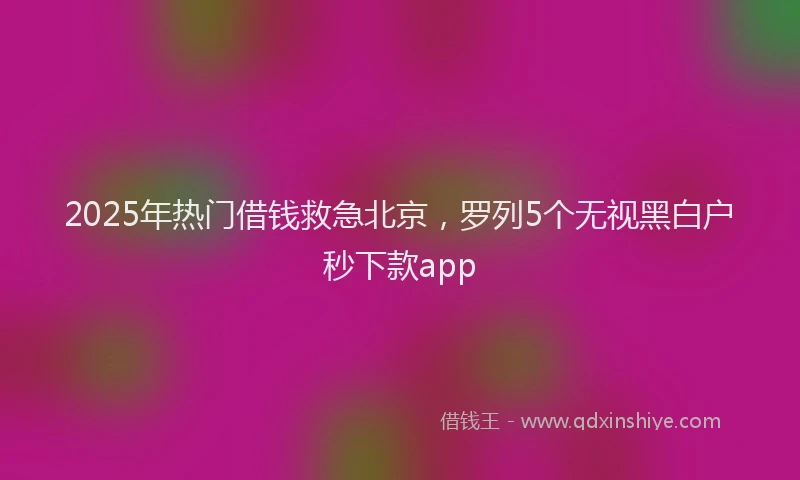 2025年热门借钱救急北京，罗列5个无视黑白户秒下款app