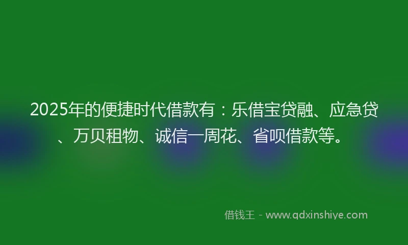 2025年的便捷时代借款有：乐借宝贷融、应急贷、万贝租物、诚信一周花、省呗借款等。