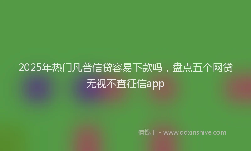 2025年热门凡普信贷容易下款吗，盘点五个网贷无视不查征信app