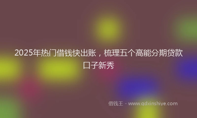 2025年热门借钱快出账，梳理五个高能分期贷款口子新秀