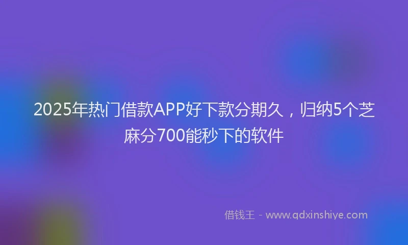 2025年热门借款APP好下款分期久，归纳5个芝麻分700能秒下的软件