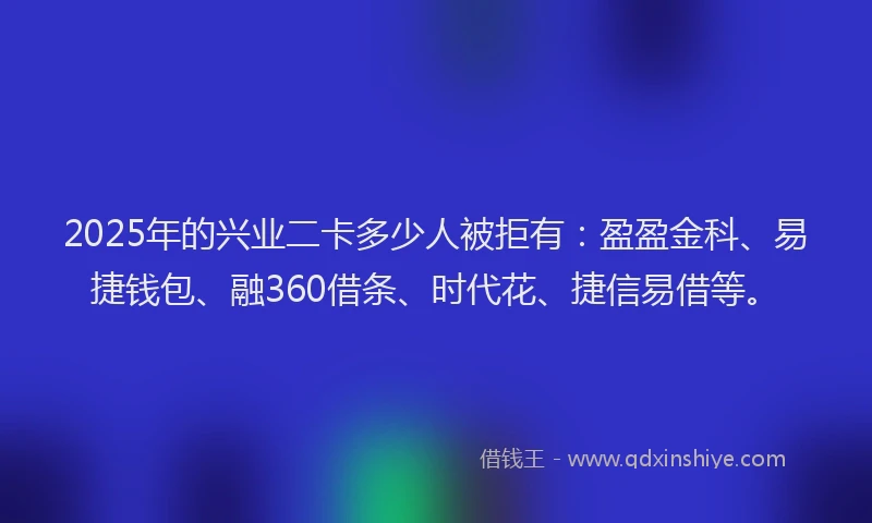2025年的兴业二卡多少人被拒有：盈盈金科、易捷钱包、融360借条、时代花、捷信易借等。