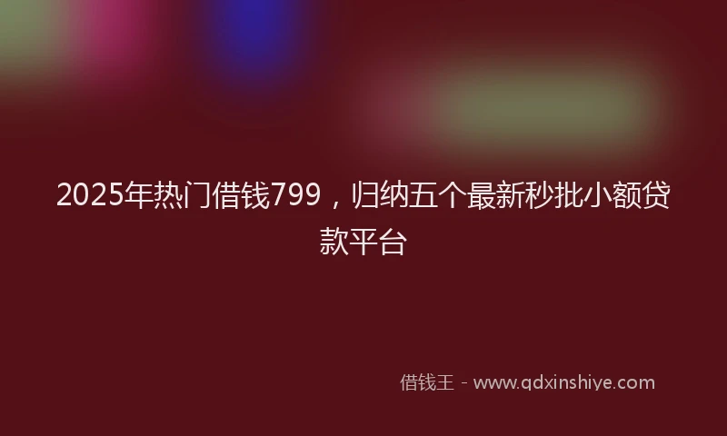2025年热门借钱799，归纳五个最新秒批小额贷款平台