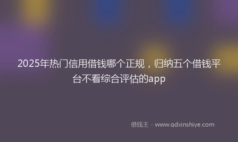 2025年热门信用借钱哪个正规，归纳五个借钱平台不看综合评估的app