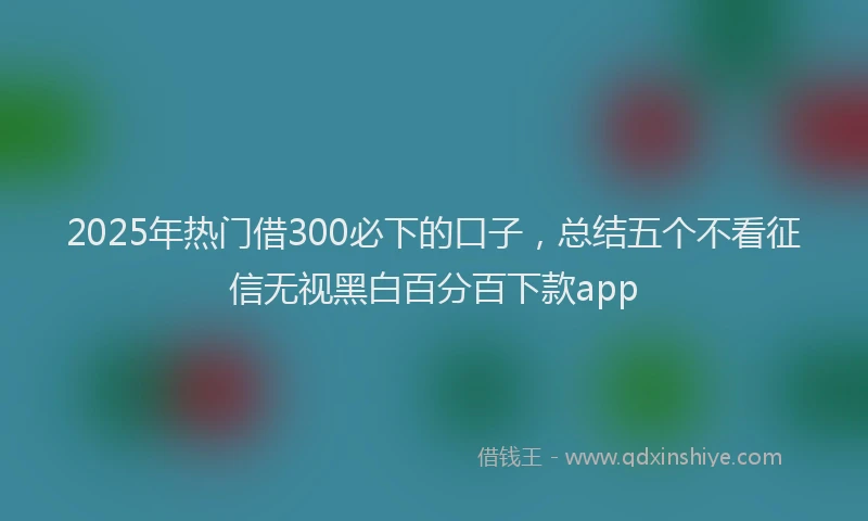 2025年热门借300必下的口子，总结五个不看征信无视黑白百分百下款app