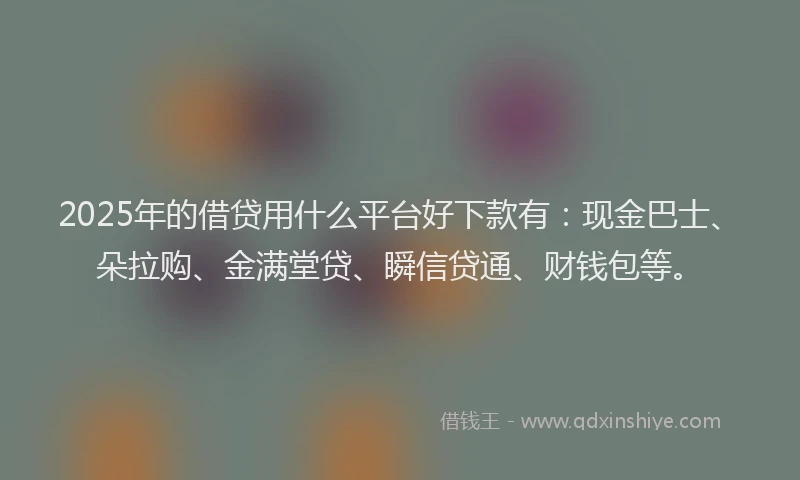 2025年的借贷用什么平台好下款有：现金巴士、朵拉购、金满堂贷、瞬信贷通、财钱包等。