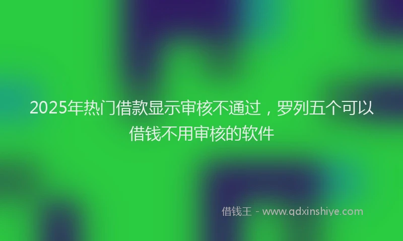 2025年热门借款显示审核不通过，罗列五个可以借钱不用审核的软件