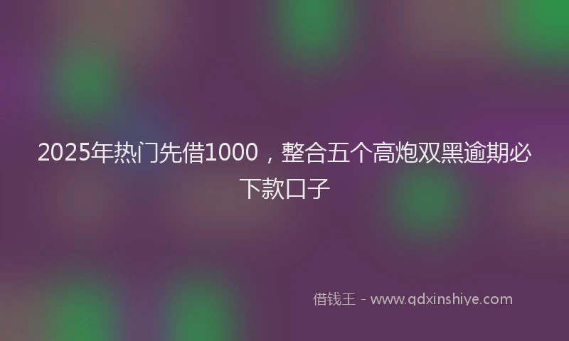 2025年热门先借1000，整合五个高炮双黑逾期必下款口子