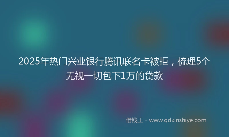 2025年热门兴业银行腾讯联名卡被拒，梳理5个无视一切包下1万的贷款