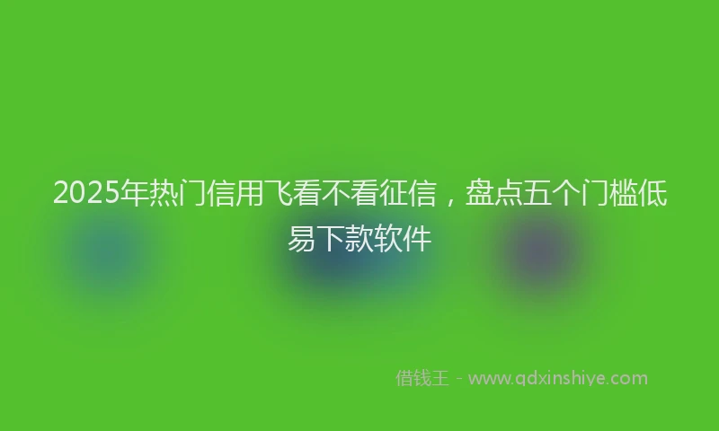 2025年热门信用飞看不看征信，盘点五个门槛低易下款软件