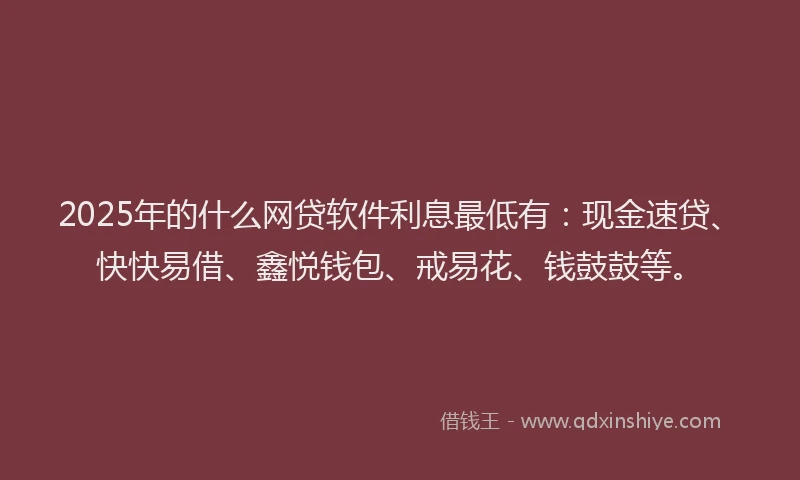 2025年的什么网贷软件利息最低有：现金速贷、快快易借、鑫悦钱包、戒易花、钱鼓鼓等。