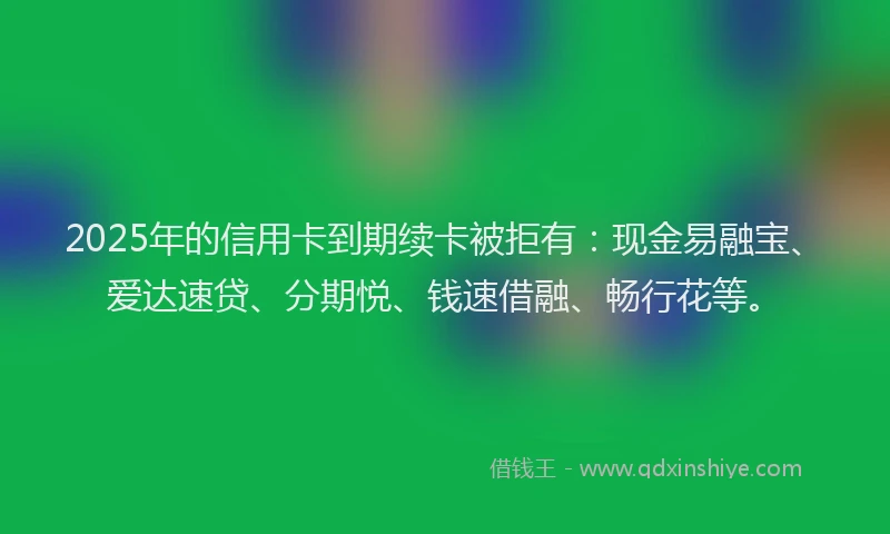 2025年的信用卡到期续卡被拒有：现金易融宝、爱达速贷、分期悦、钱速借融、畅行花等。