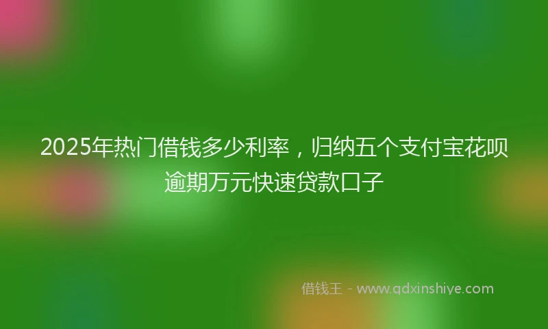 2025年热门借钱多少利率，归纳五个支付宝花呗逾期万元快速贷款口子