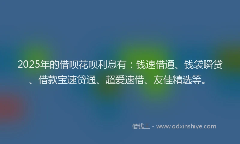 2025年的借呗花呗利息有：钱速借通、钱袋瞬贷、借款宝速贷通、超爱速借、友佳精选等。