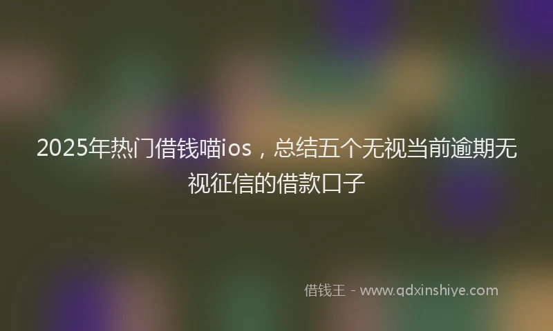 2025年热门借钱喵ios，总结五个无视当前逾期无视征信的借款口子