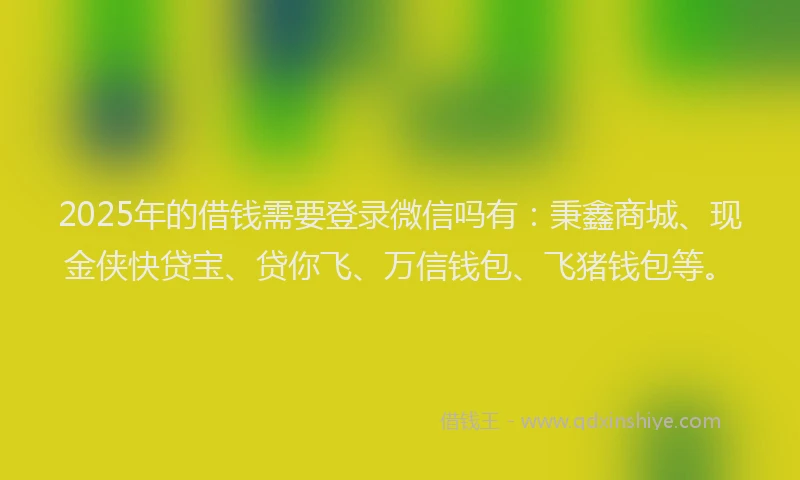 2025年的借钱需要登录微信吗有：秉鑫商城、现金侠快贷宝、贷你飞、万信钱包、飞猪钱包等。