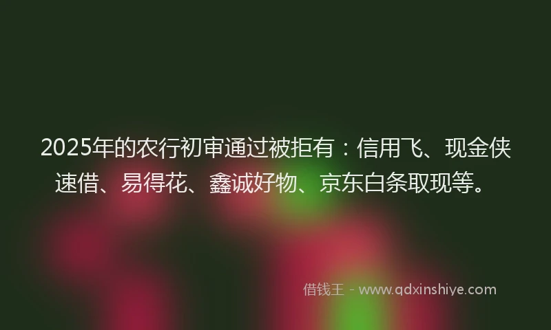 2025年的农行初审通过被拒有：信用飞、现金侠速借、易得花、鑫诚好物、京东白条取现等。