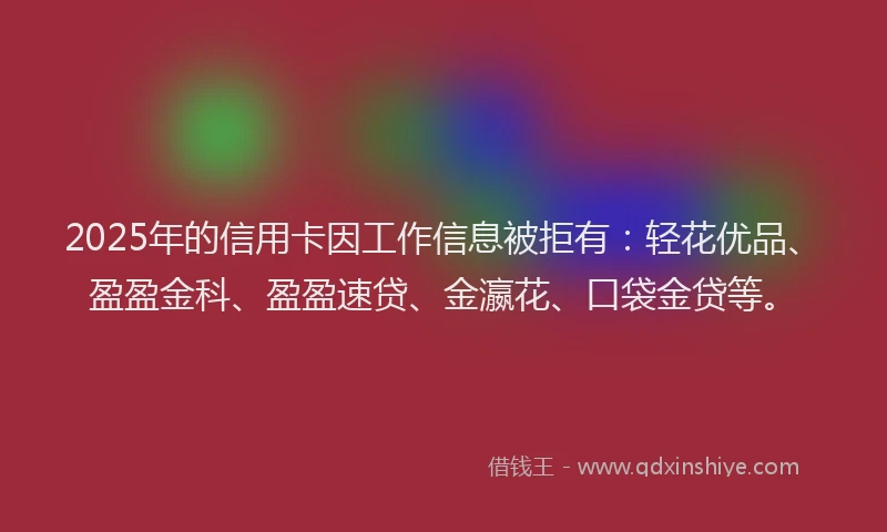 2025年的信用卡因工作信息被拒有：轻花优品、盈盈金科、盈盈速贷、金瀛花、口袋金贷等。