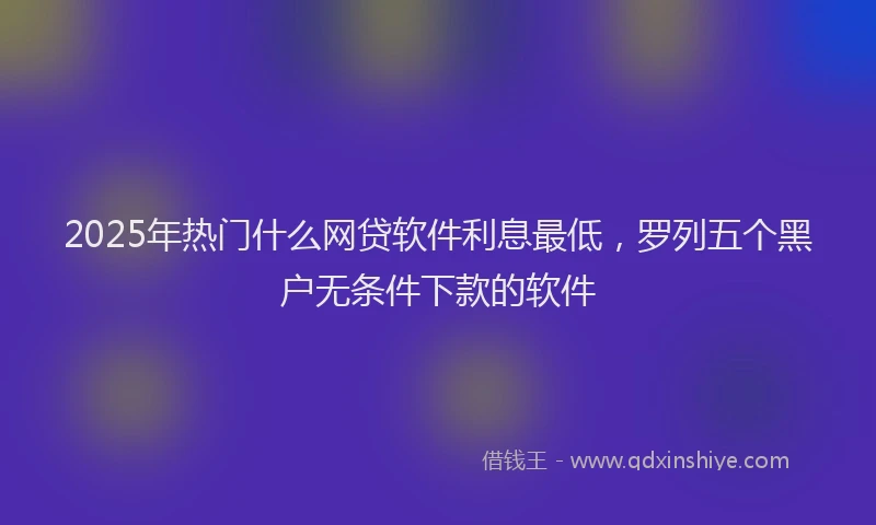 2025年热门什么网贷软件利息最低，罗列五个黑户无条件下款的软件