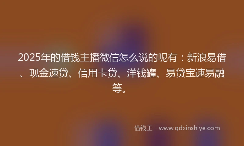 2025年的借钱主播微信怎么说的呢有：新浪易借、现金速贷、信用卡贷、洋钱罐、易贷宝速易融等。