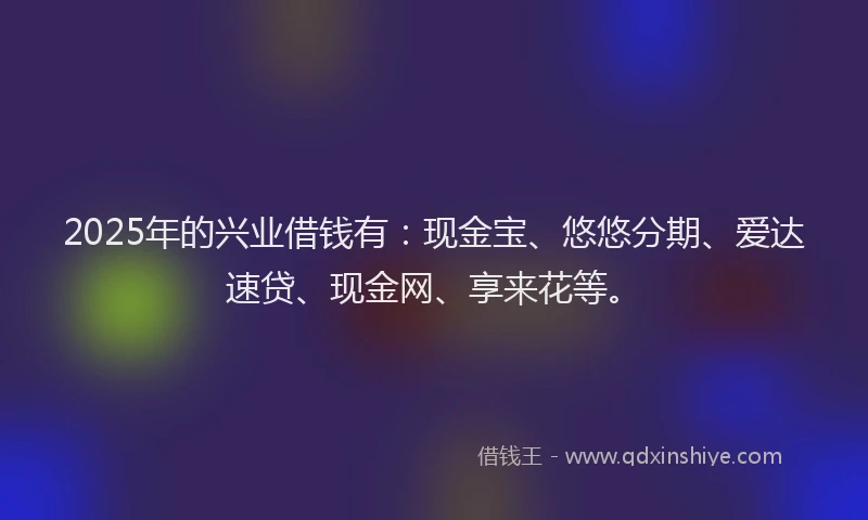 2025年的兴业借钱有：现金宝、悠悠分期、爱达速贷、现金网、享来花等。