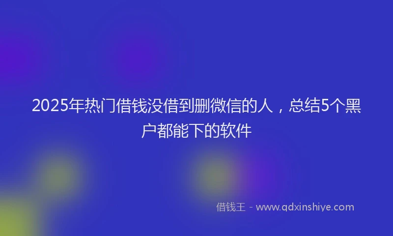 2025年热门借钱没借到删微信的人，总结5个黑户都能下的软件