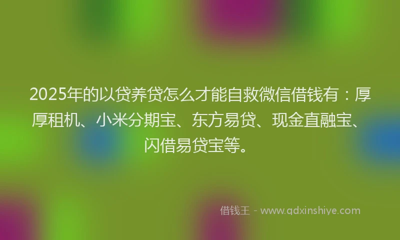 2025年的以贷养贷怎么才能自救微信借钱有：厚厚租机、小米分期宝、东方易贷、现金直融宝、闪借易贷宝等。