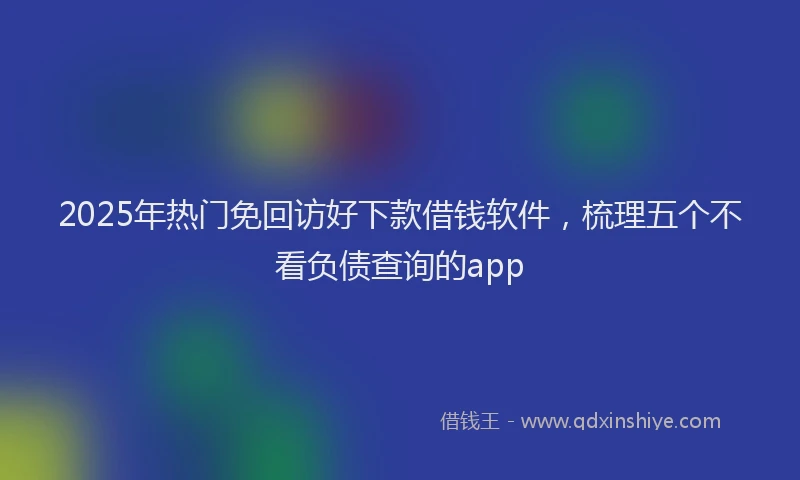 2025年热门免回访好下款借钱软件，梳理五个不看负债查询的app