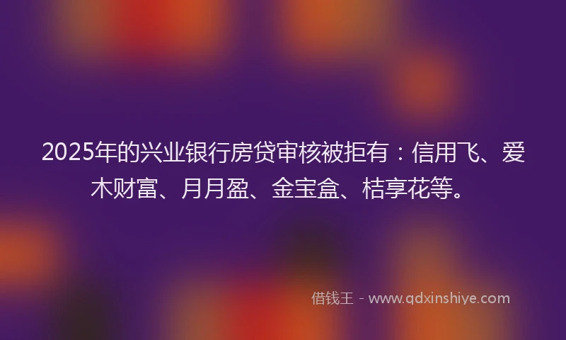 2025年的兴业银行房贷审核被拒有：信用飞、爱木财富、月月盈、金宝盒、桔享花等。