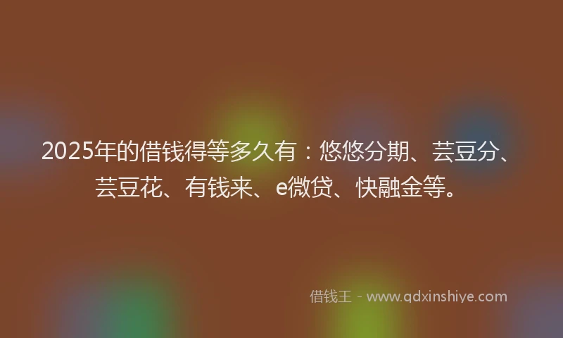 2025年的借钱得等多久有：悠悠分期、芸豆分、芸豆花、有钱来、e微贷、快融金等。