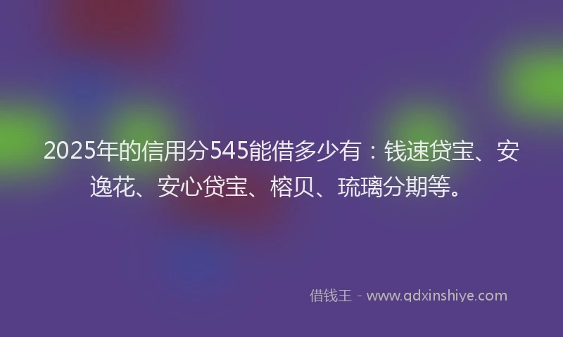2025年的信用分545能借多少有：钱速贷宝、安逸花、安心贷宝、榕贝、琉璃分期等。