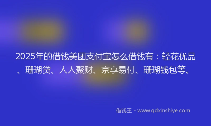 2025年的借钱美团支付宝怎么借钱有：轻花优品、珊瑚贷、人人聚财、京享易付、珊瑚钱包等。