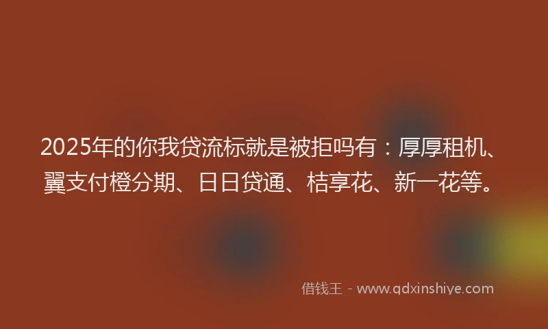 2025年的你我贷流标就是被拒吗有：厚厚租机、翼支付橙分期、日日贷通、桔享花、新一花等。