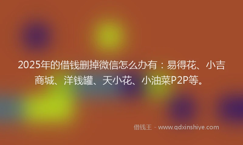2025年的借钱删掉微信怎么办有：易得花、小吉商城、洋钱罐、天小花、小油菜P2P等。