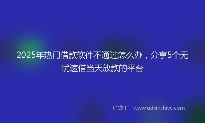 2025年热门借款软件不通过怎么办，分享5个无忧速借当天放款的平台