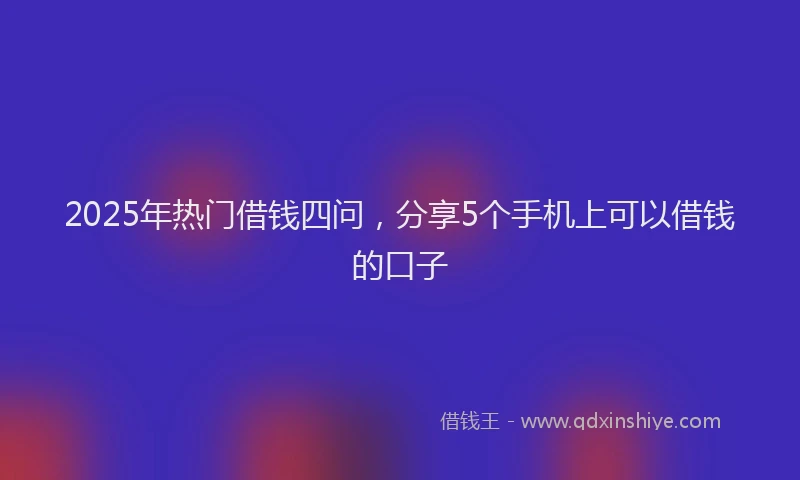 2025年热门借钱四问，分享5个手机上可以借钱的口子