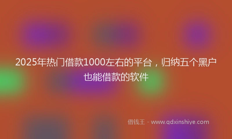 2025年热门借款1000左右的平台，归纳五个黑户也能借款的软件
